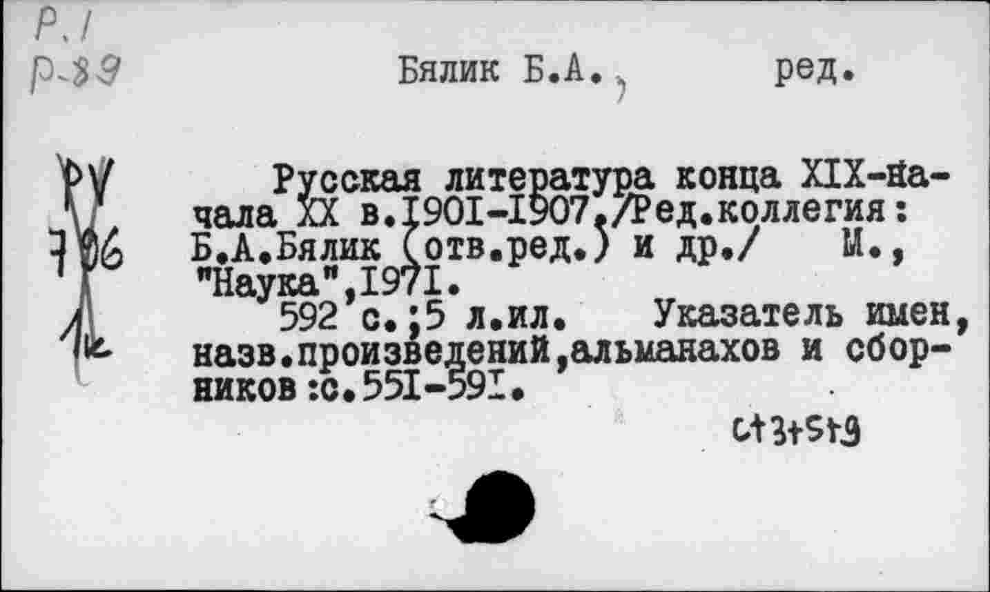 ﻿Р.1 р^з
Бялик Б.А.. ред.
Русская литература конца Х1Х-На-чала XX в.19О1-19О7./Ред.коллегия: Б.А.Бялик (отв.ред.) и др./ М., "Наука",1971.
592 с.; 5 л.ил. Указатель имен, назв.произведений,альманахов и сборников :с. 551-591.